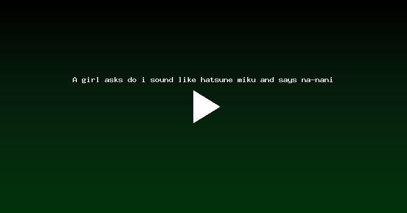 A girl asks do i sound like hatsune miku and says na-nani