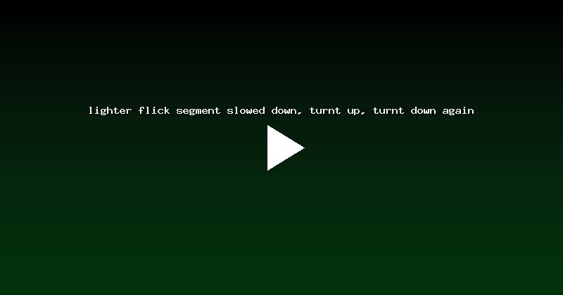 lighter flick segment slowed down, turnt up, turnt down again